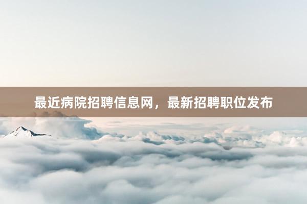 最近病院招聘信息网,最新招聘职位发布
