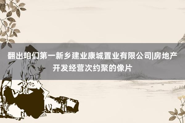 翻出咱们第一新乡建业康城置业有限公司|房地产开发经营次约聚的像片
